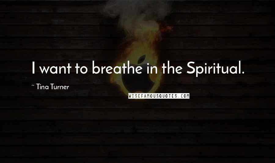 Tina Turner Quotes: I want to breathe in the Spiritual.