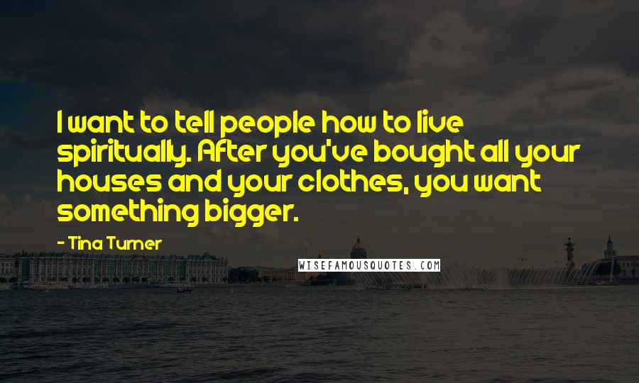 Tina Turner Quotes: I want to tell people how to live spiritually. After you've bought all your houses and your clothes, you want something bigger.