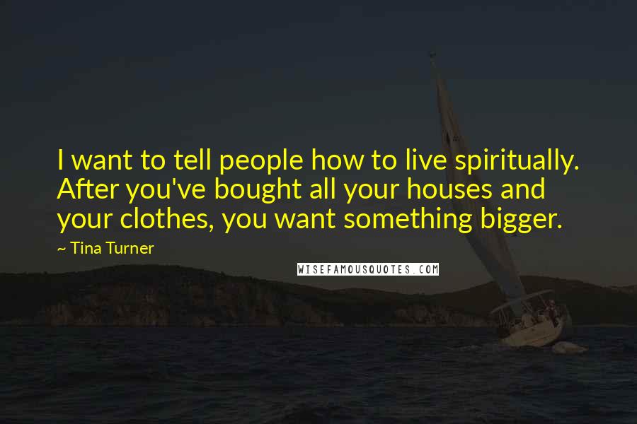 Tina Turner Quotes: I want to tell people how to live spiritually. After you've bought all your houses and your clothes, you want something bigger.
