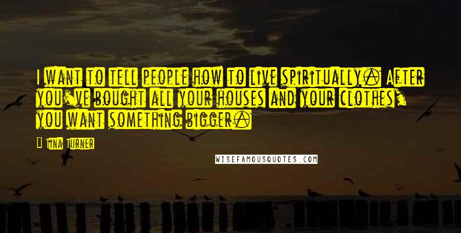 Tina Turner Quotes: I want to tell people how to live spiritually. After you've bought all your houses and your clothes, you want something bigger.