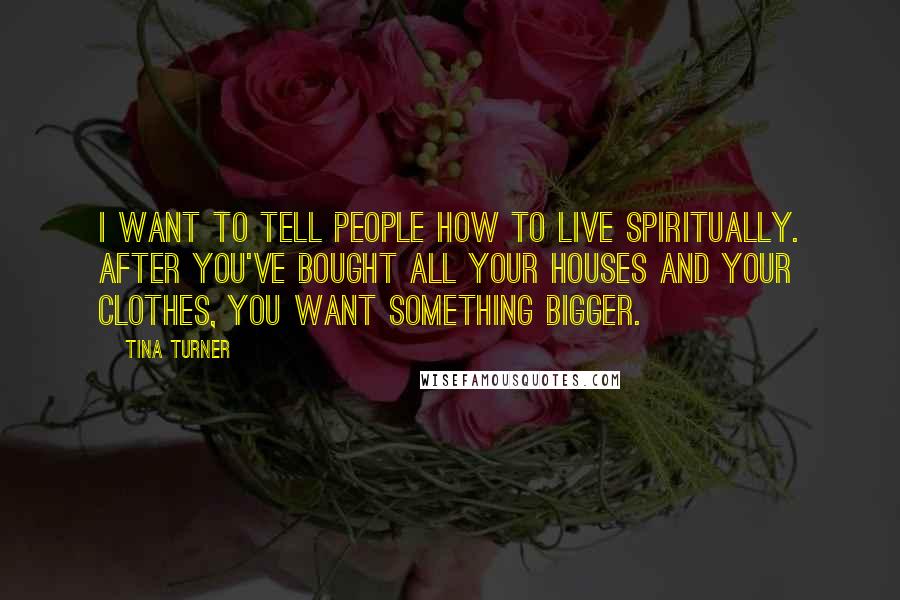 Tina Turner Quotes: I want to tell people how to live spiritually. After you've bought all your houses and your clothes, you want something bigger.