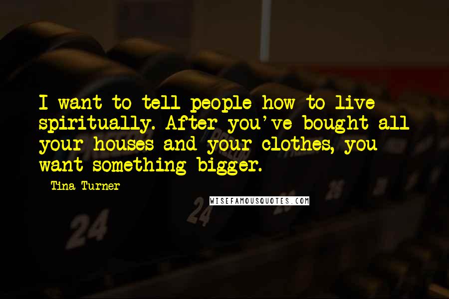 Tina Turner Quotes: I want to tell people how to live spiritually. After you've bought all your houses and your clothes, you want something bigger.