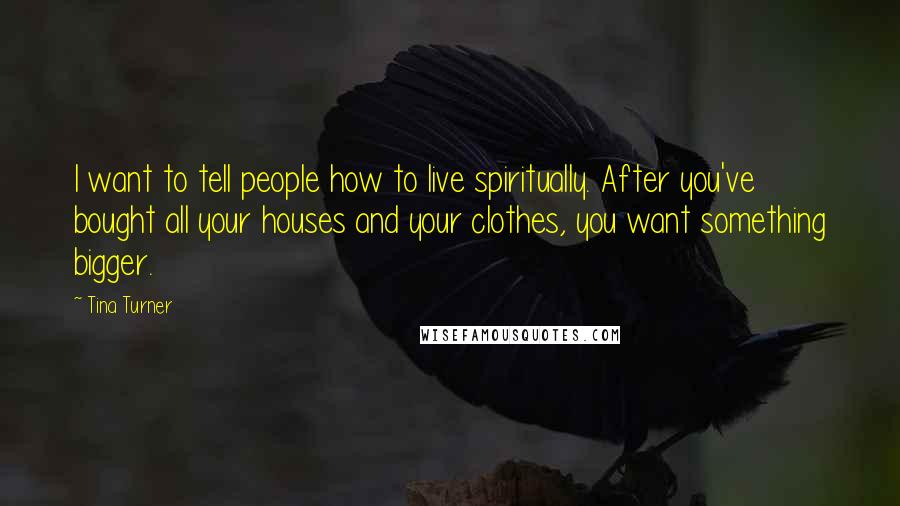 Tina Turner Quotes: I want to tell people how to live spiritually. After you've bought all your houses and your clothes, you want something bigger.