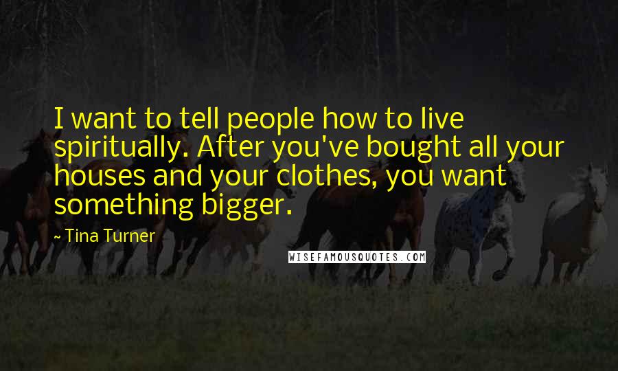 Tina Turner Quotes: I want to tell people how to live spiritually. After you've bought all your houses and your clothes, you want something bigger.