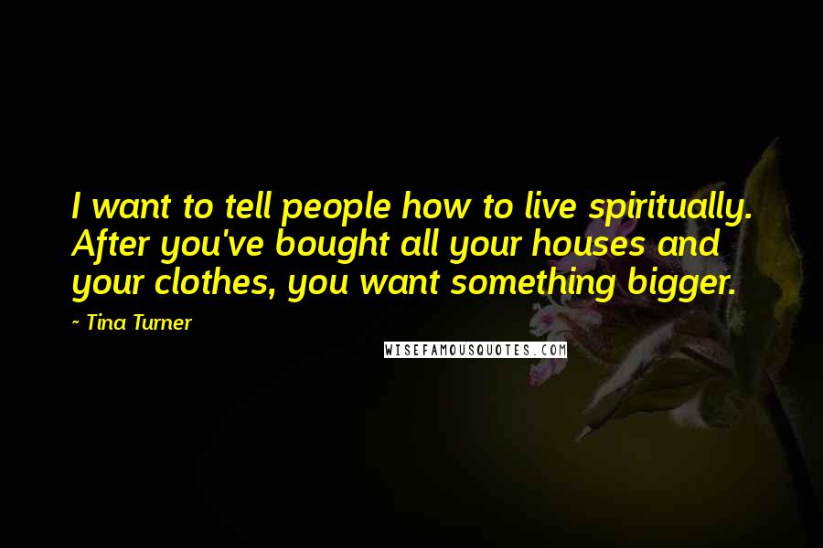 Tina Turner Quotes: I want to tell people how to live spiritually. After you've bought all your houses and your clothes, you want something bigger.