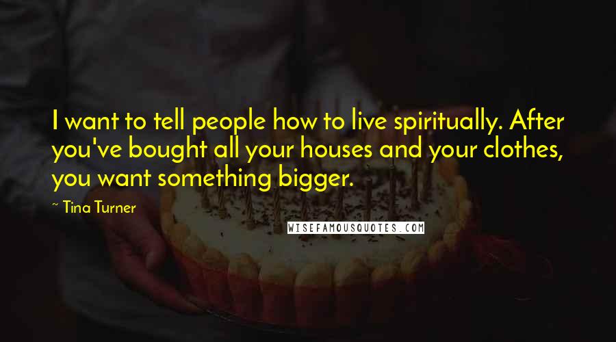 Tina Turner Quotes: I want to tell people how to live spiritually. After you've bought all your houses and your clothes, you want something bigger.