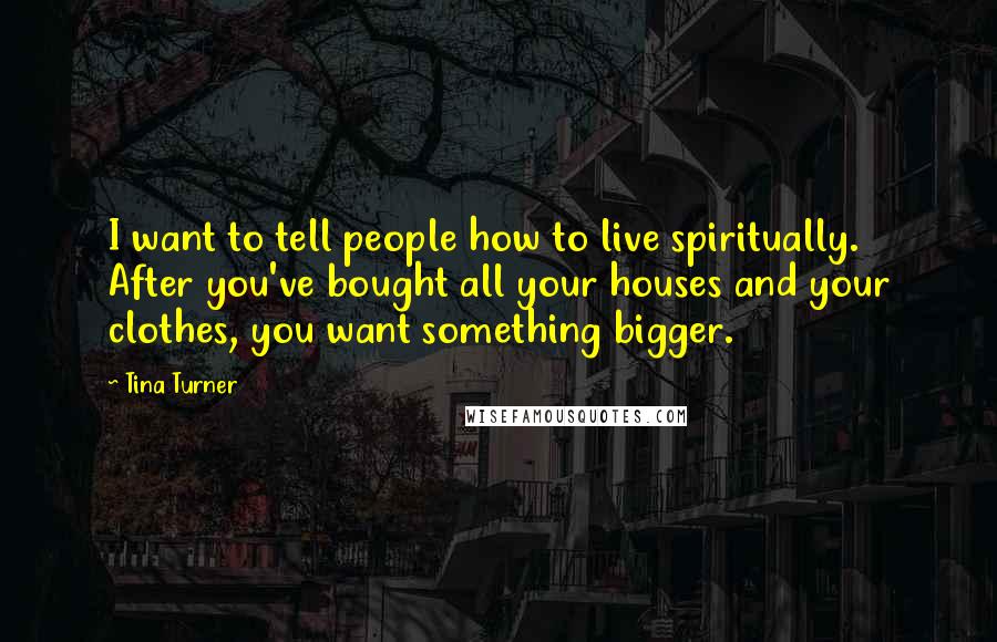 Tina Turner Quotes: I want to tell people how to live spiritually. After you've bought all your houses and your clothes, you want something bigger.