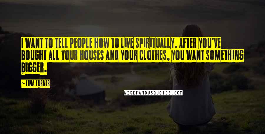 Tina Turner Quotes: I want to tell people how to live spiritually. After you've bought all your houses and your clothes, you want something bigger.