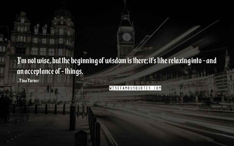 Tina Turner Quotes: I'm not wise, but the beginning of wisdom is there; it's like relaxing into - and an acceptance of - things.