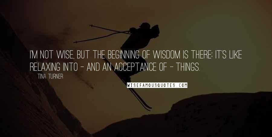 Tina Turner Quotes: I'm not wise, but the beginning of wisdom is there; it's like relaxing into - and an acceptance of - things.