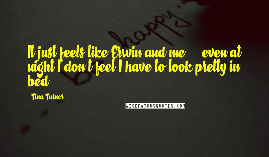 Tina Turner Quotes: It just feels like Erwin and me ... even at night I don't feel I have to look pretty in bed.