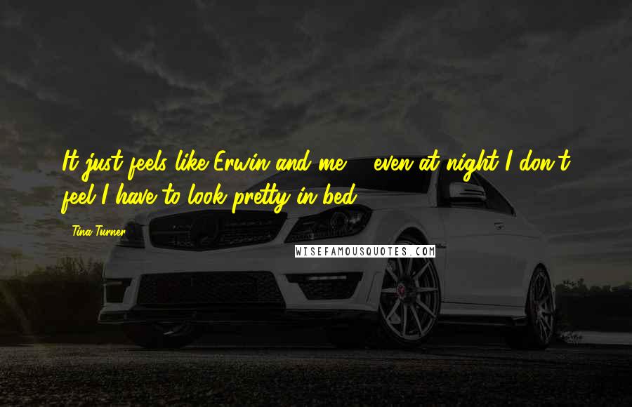 Tina Turner Quotes: It just feels like Erwin and me ... even at night I don't feel I have to look pretty in bed.