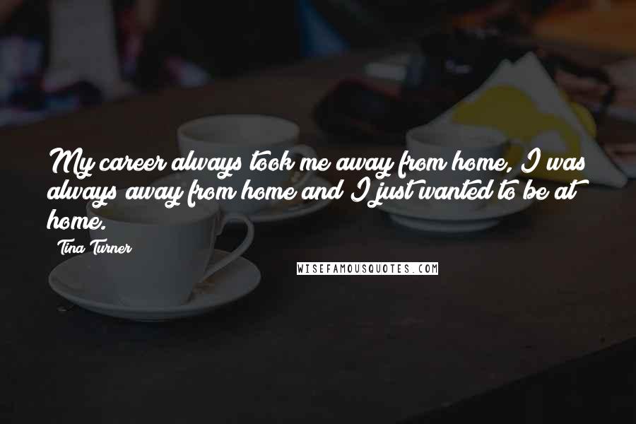 Tina Turner Quotes: My career always took me away from home, I was always away from home and I just wanted to be at home.