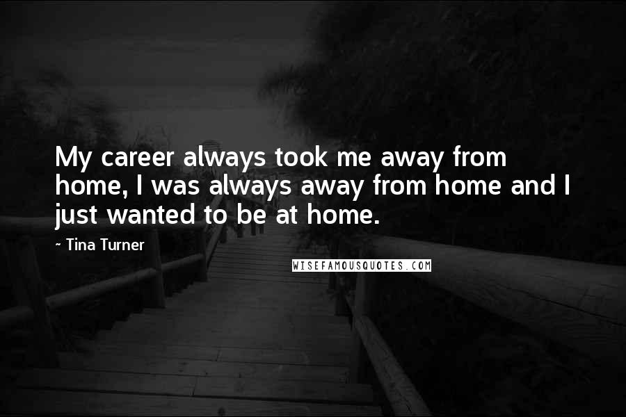 Tina Turner Quotes: My career always took me away from home, I was always away from home and I just wanted to be at home.
