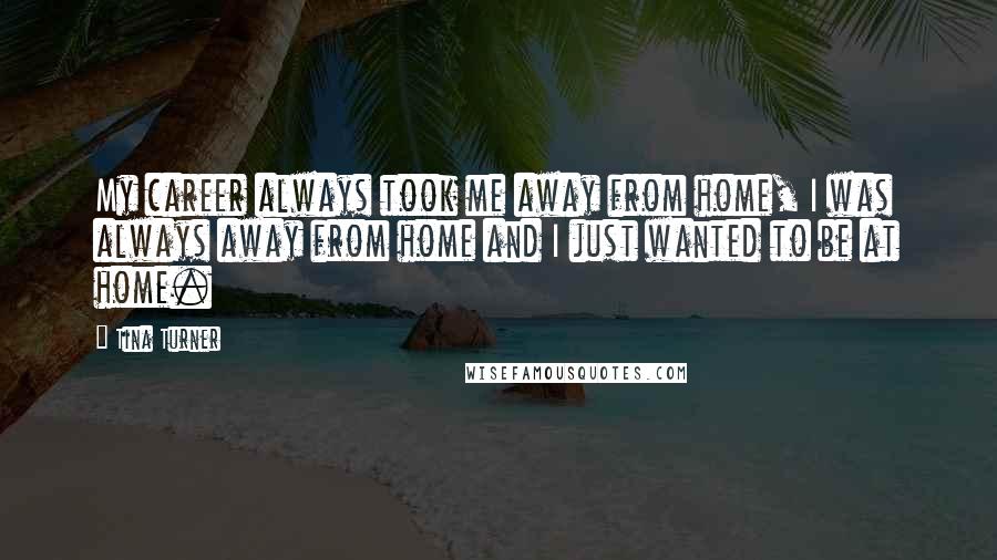 Tina Turner Quotes: My career always took me away from home, I was always away from home and I just wanted to be at home.