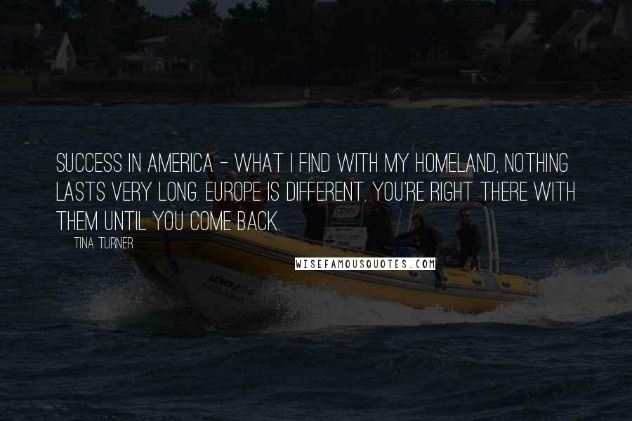 Tina Turner Quotes: Success in America - what I find with my homeland, nothing lasts very long. Europe is different. You're right there with them until you come back.