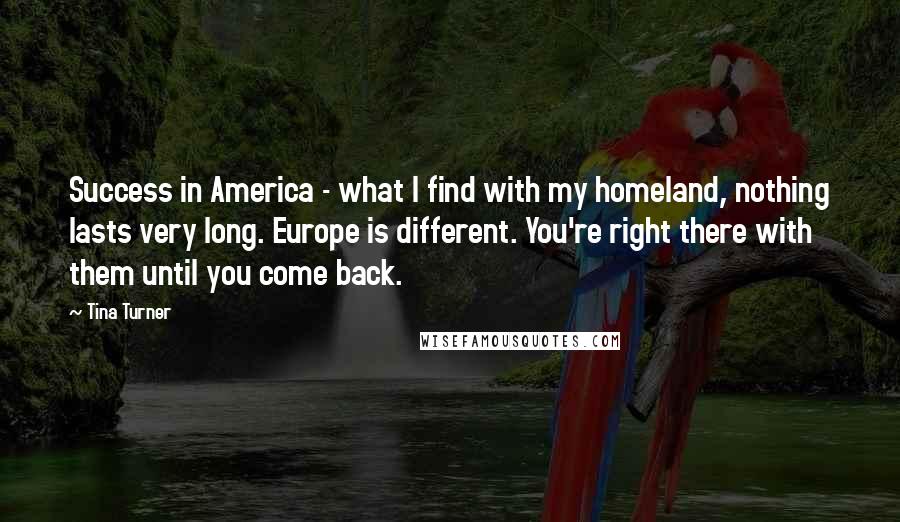 Tina Turner Quotes: Success in America - what I find with my homeland, nothing lasts very long. Europe is different. You're right there with them until you come back.