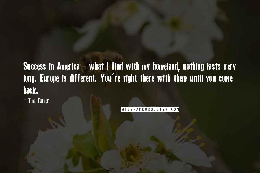 Tina Turner Quotes: Success in America - what I find with my homeland, nothing lasts very long. Europe is different. You're right there with them until you come back.