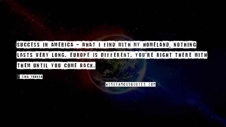 Tina Turner Quotes: Success in America - what I find with my homeland, nothing lasts very long. Europe is different. You're right there with them until you come back.