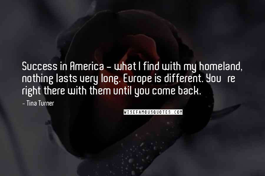 Tina Turner Quotes: Success in America - what I find with my homeland, nothing lasts very long. Europe is different. You're right there with them until you come back.