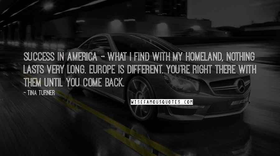Tina Turner Quotes: Success in America - what I find with my homeland, nothing lasts very long. Europe is different. You're right there with them until you come back.