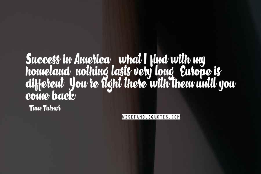 Tina Turner Quotes: Success in America - what I find with my homeland, nothing lasts very long. Europe is different. You're right there with them until you come back.