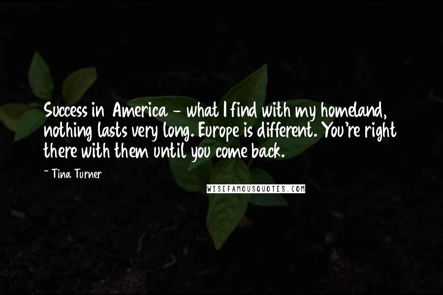 Tina Turner Quotes: Success in America - what I find with my homeland, nothing lasts very long. Europe is different. You're right there with them until you come back.