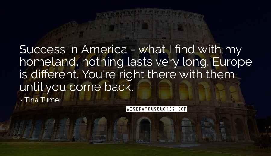 Tina Turner Quotes: Success in America - what I find with my homeland, nothing lasts very long. Europe is different. You're right there with them until you come back.