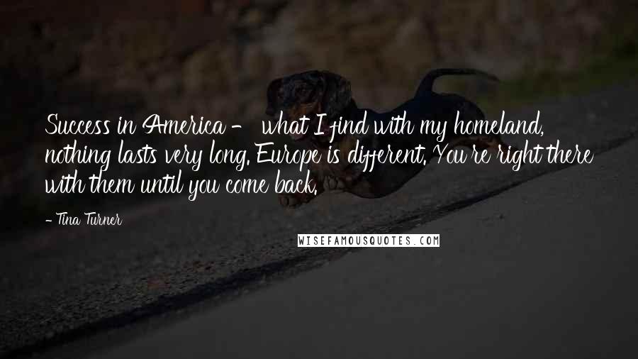 Tina Turner Quotes: Success in America - what I find with my homeland, nothing lasts very long. Europe is different. You're right there with them until you come back.