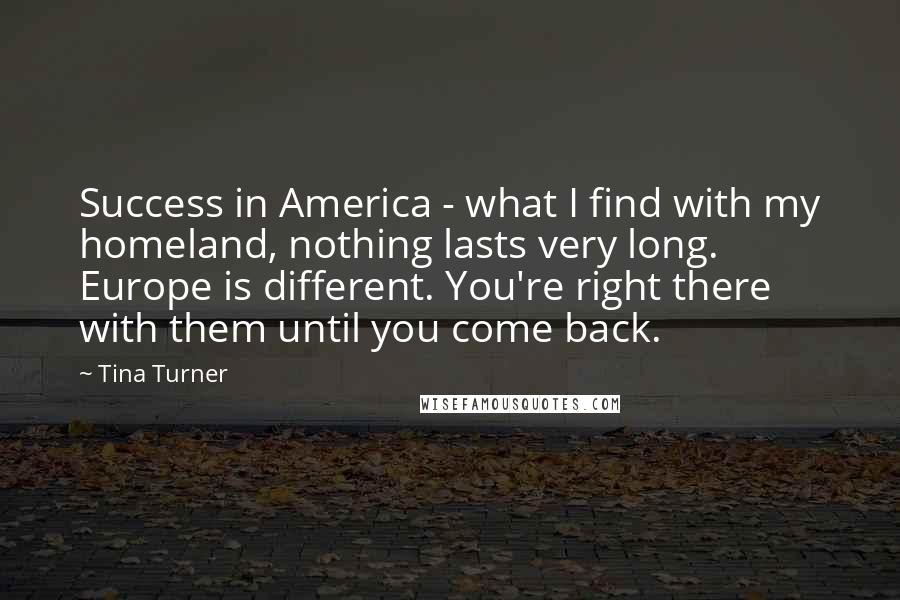 Tina Turner Quotes: Success in America - what I find with my homeland, nothing lasts very long. Europe is different. You're right there with them until you come back.