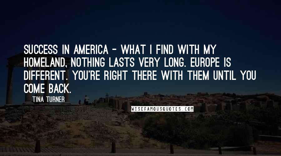 Tina Turner Quotes: Success in America - what I find with my homeland, nothing lasts very long. Europe is different. You're right there with them until you come back.