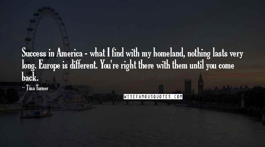 Tina Turner Quotes: Success in America - what I find with my homeland, nothing lasts very long. Europe is different. You're right there with them until you come back.