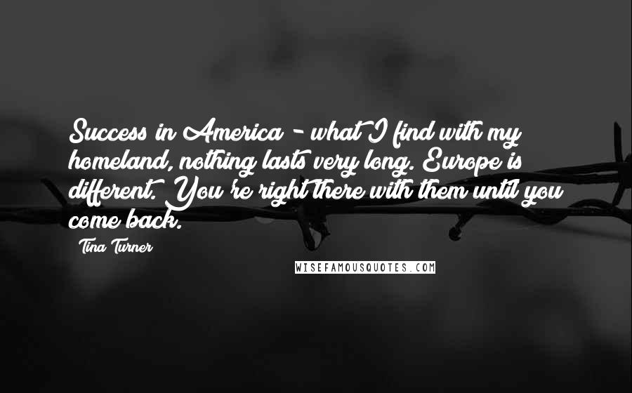 Tina Turner Quotes: Success in America - what I find with my homeland, nothing lasts very long. Europe is different. You're right there with them until you come back.