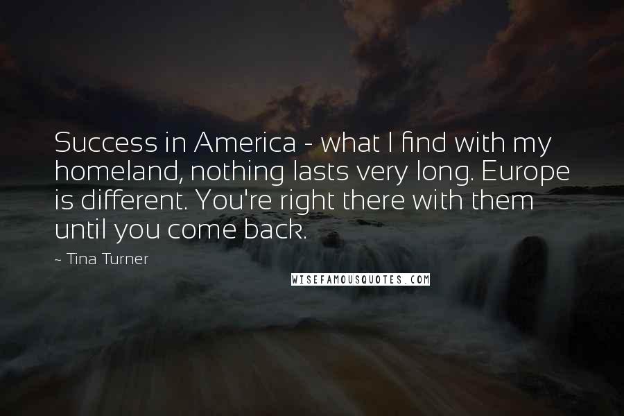Tina Turner Quotes: Success in America - what I find with my homeland, nothing lasts very long. Europe is different. You're right there with them until you come back.