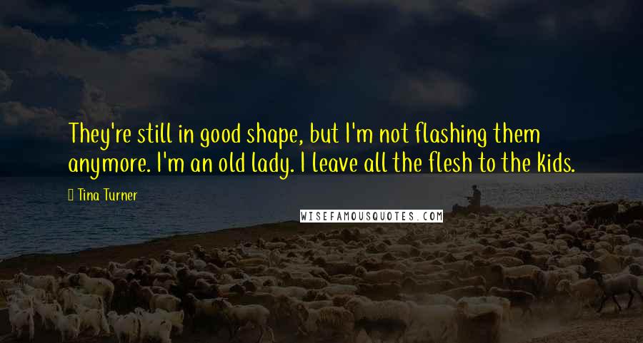 Tina Turner Quotes: They're still in good shape, but I'm not flashing them anymore. I'm an old lady. I leave all the flesh to the kids.