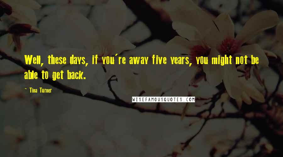 Tina Turner Quotes: Well, these days, if you're away five years, you might not be able to get back.