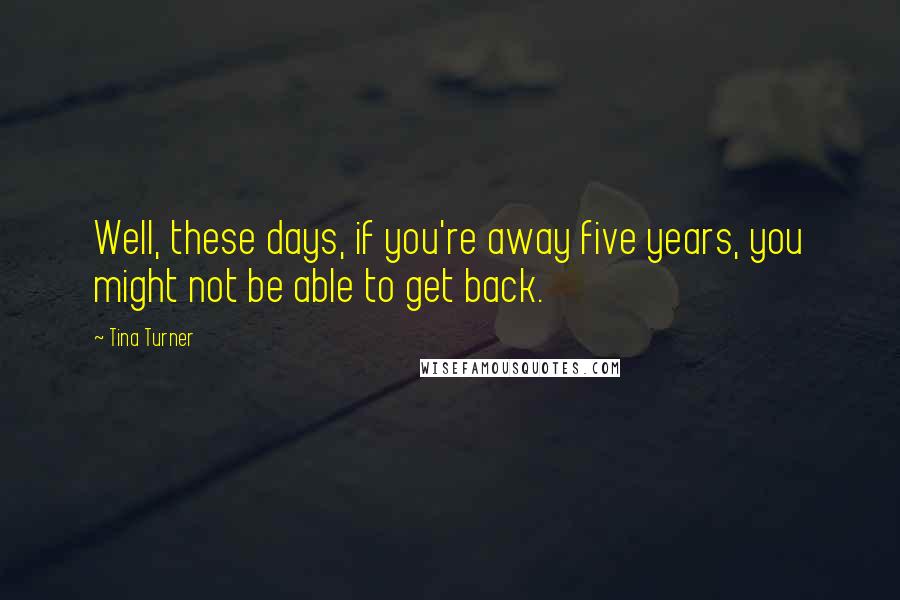 Tina Turner Quotes: Well, these days, if you're away five years, you might not be able to get back.