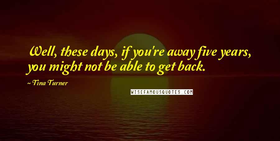 Tina Turner Quotes: Well, these days, if you're away five years, you might not be able to get back.