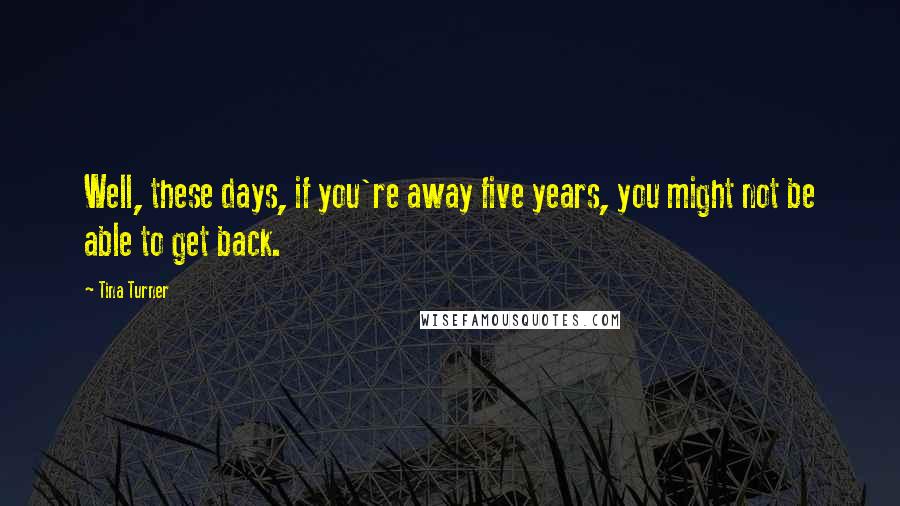 Tina Turner Quotes: Well, these days, if you're away five years, you might not be able to get back.