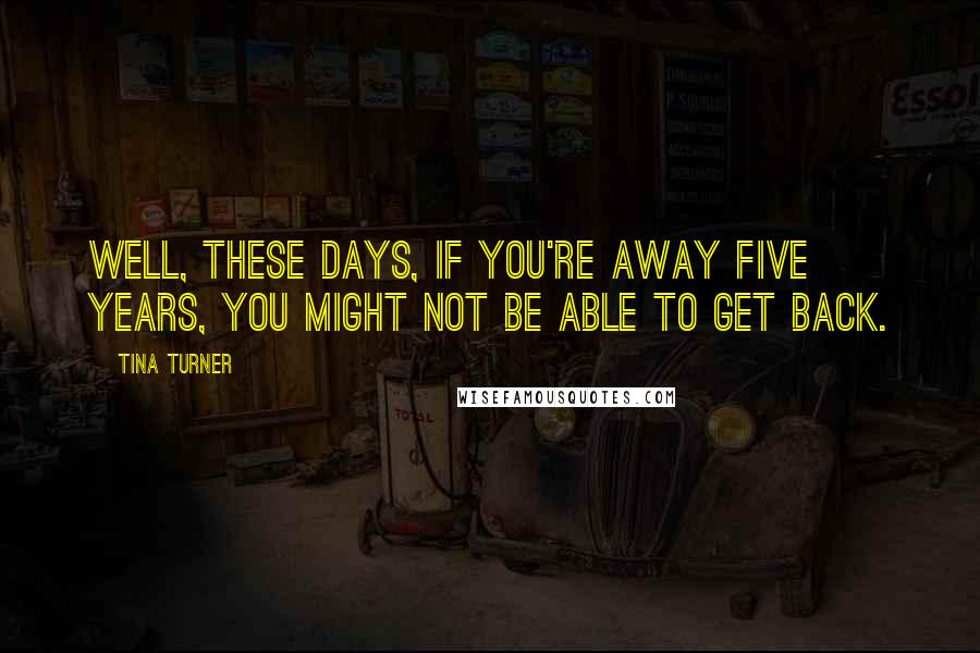 Tina Turner Quotes: Well, these days, if you're away five years, you might not be able to get back.