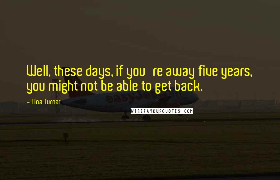 Tina Turner Quotes: Well, these days, if you're away five years, you might not be able to get back.