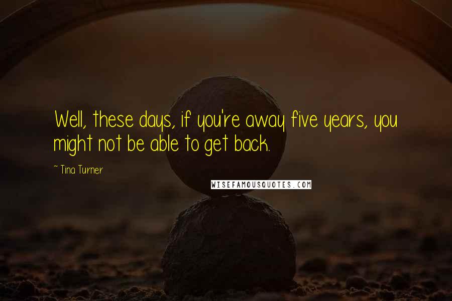 Tina Turner Quotes: Well, these days, if you're away five years, you might not be able to get back.