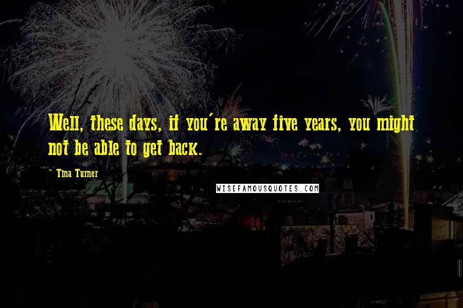 Tina Turner Quotes: Well, these days, if you're away five years, you might not be able to get back.
