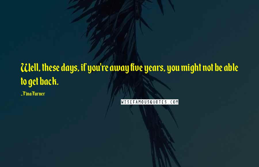 Tina Turner Quotes: Well, these days, if you're away five years, you might not be able to get back.