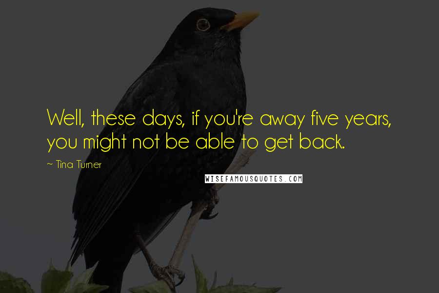 Tina Turner Quotes: Well, these days, if you're away five years, you might not be able to get back.