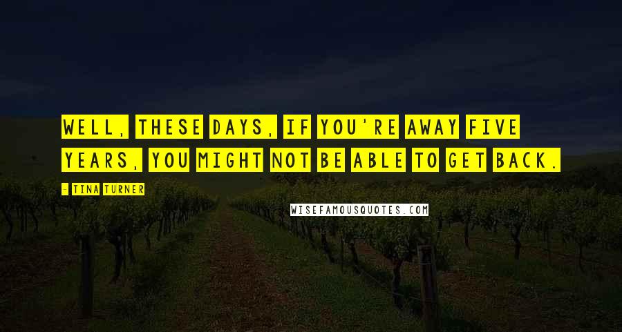 Tina Turner Quotes: Well, these days, if you're away five years, you might not be able to get back.