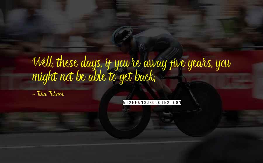 Tina Turner Quotes: Well, these days, if you're away five years, you might not be able to get back.
