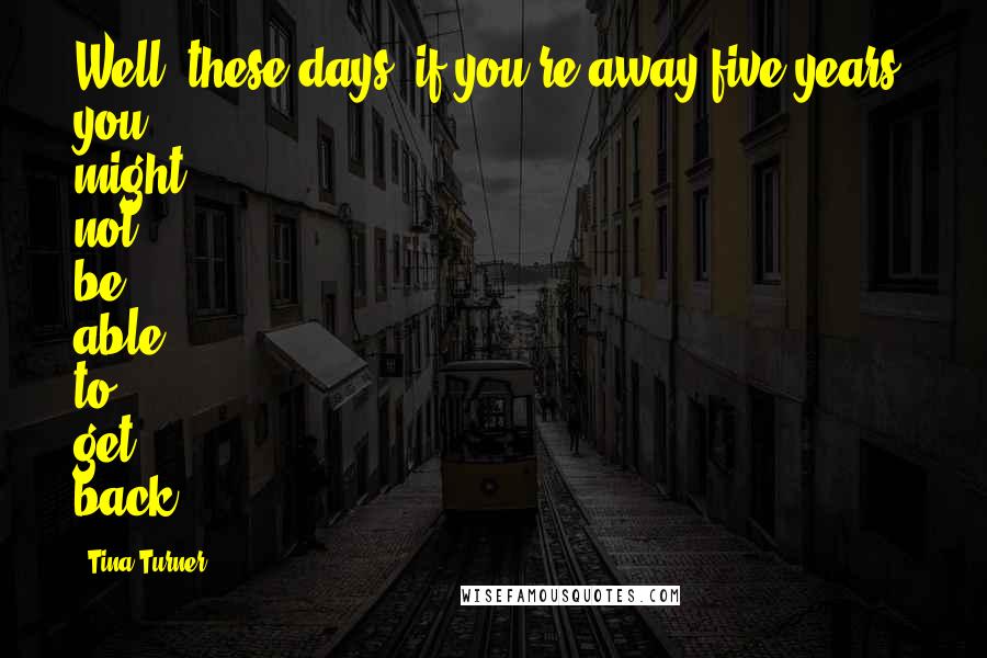 Tina Turner Quotes: Well, these days, if you're away five years, you might not be able to get back.