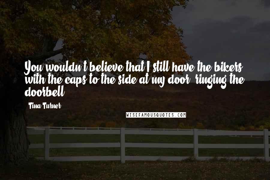 Tina Turner Quotes: You wouldn't believe that I still have the bikers with the caps to the side at my door, ringing the doorbell.