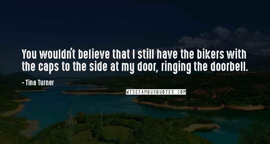 Tina Turner Quotes: You wouldn't believe that I still have the bikers with the caps to the side at my door, ringing the doorbell.